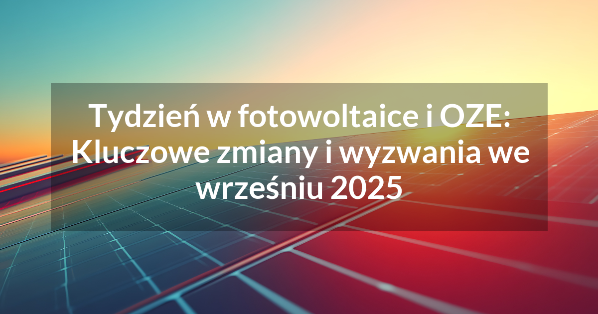 Tydzień w fotowoltaice i OZE: Kluczowe zmiany i wyzwania we wrześniu 2025